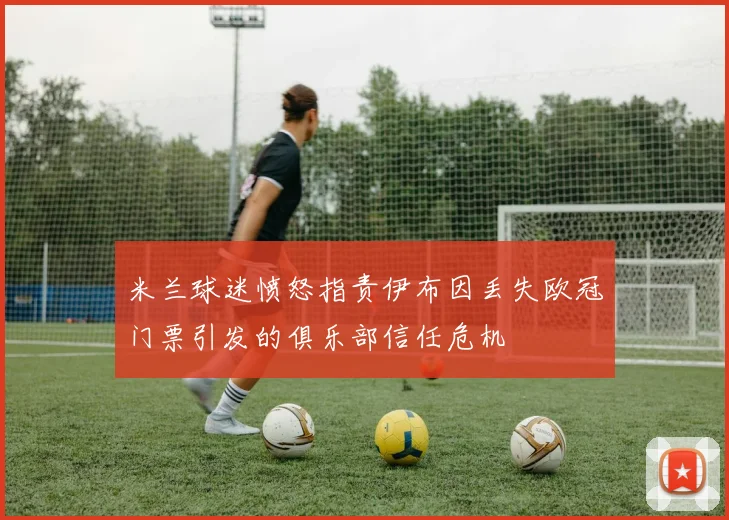米兰球迷愤怒指责伊布因丢失欧冠门票引发的俱乐部信任危机