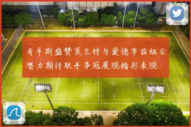 考辛斯盛赞莫兰特与爱德华兹组合潜力期待联手争冠展现精彩表现
