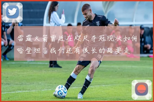 雷霆火箭曾近在咫尺夺冠现状如何哈登坦言我们还有很长的路要走