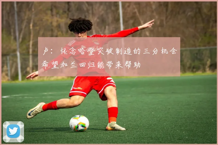 卢：怀念哈登突破制造的三分机会希望加兰回归能带来帮助