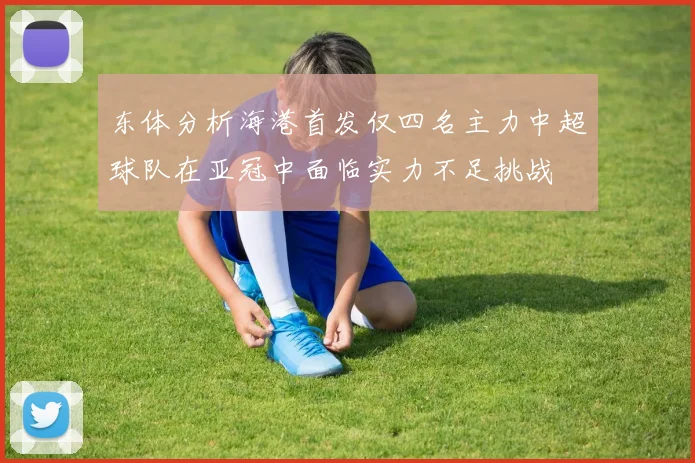 东体分析海港首发仅四名主力中超球队在亚冠中面临实力不足挑战