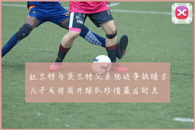 杜兰特与莫兰特父亲场边争执暗示儿子或将离开球队珍惜最后时光