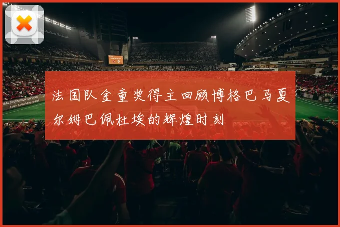 法国队金童奖得主回顾博格巴马夏尔姆巴佩杜埃的辉煌时刻