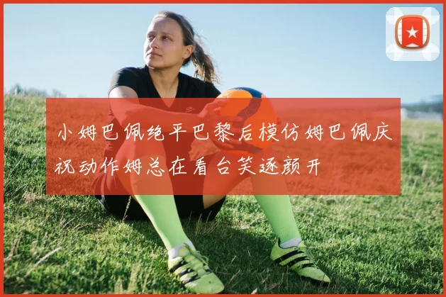 小姆巴佩绝平巴黎后模仿姆巴佩庆祝动作姆总在看台笑逐颜开