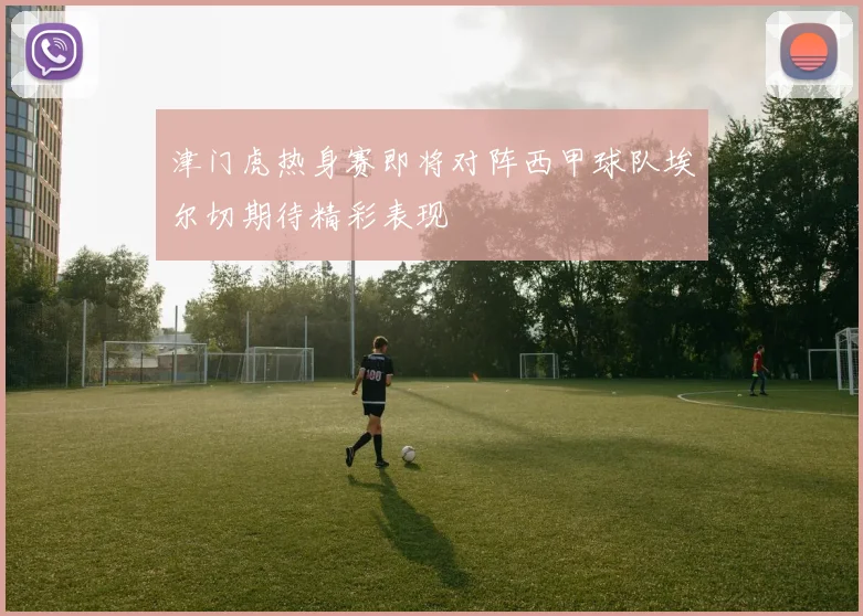 津门虎热身赛即将对阵西甲球队埃尔切期待精彩表现