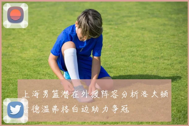 上海男篮潜在外援阵容分析洛夫顿古德温弗格白边助力争冠