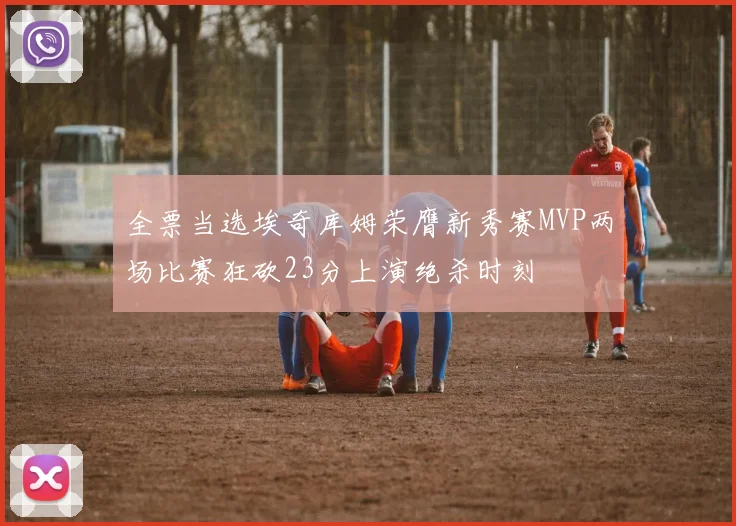 全票当选埃奇库姆荣膺新秀赛MVP两场比赛狂砍23分上演绝杀时刻