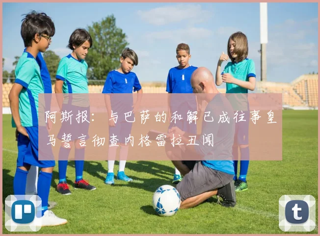 阿斯报：与巴萨的和解已成往事皇马誓言彻查内格雷拉丑闻