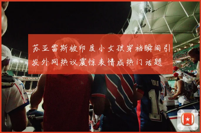苏亚雷斯被印度小女孩穿裆瞬间引发外网热议震惊表情成热门话题