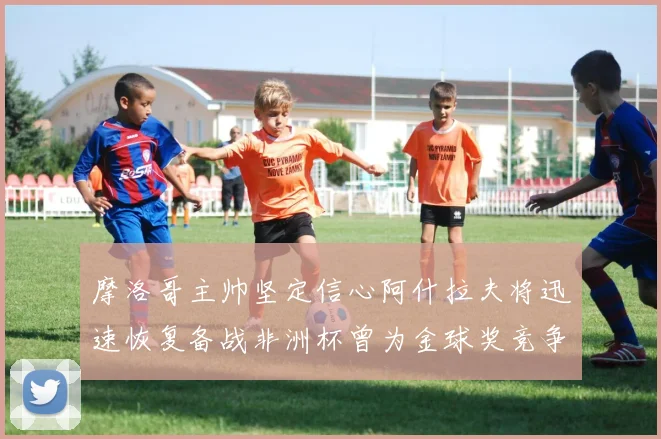 摩洛哥主帅坚定信心阿什拉夫将迅速恢复备战非洲杯曾为金球奖竞争者