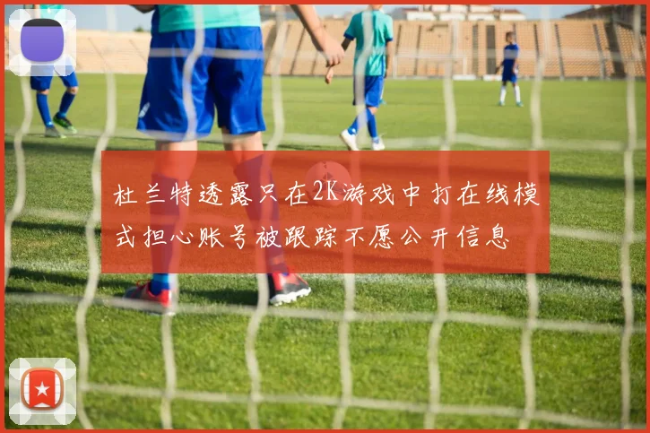 杜兰特透露只在2K游戏中打在线模式担心账号被跟踪不愿公开信息